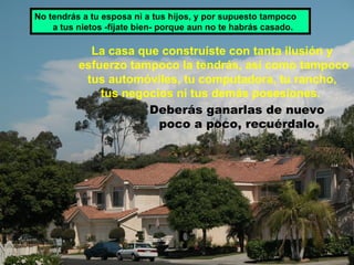 La casa que construíste con tanta ilusión y esfuerzo tampoco la tendrás, así como tampoco tus automóviles, tu computadora, tu rancho,  tus negocios ni tus demás posesiones.  Deberás ganarlas de nuevo  poco a poco, recuérdalo. No tendrás a tu esposa ni a tus hijos, y por supuesto tampoco  a tus nietos -fíjate bien- porque aun no te habrás casado. 