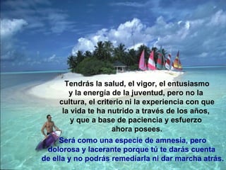 Tendrás la salud, el vigor, el entusiasmo y la energía de la juventud, pero no la  cultura, el criterio ni la experiencia con que la vida te ha nutrido a través de los años,  y que a base de paciencia y esfuerzo  ahora posees. Será como una especie de amnesia, pero dolorosa y lacerante porque tú te darás cuenta  de ella y no podrás remediarla ni dar marcha atrás. 