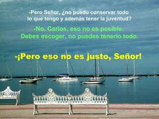 -Pero Señor, ¿no puedo conservar todo  lo que tengo y además tener la juventud? -No, Carlos, eso no es posible.  Debes escoger, no puedes tenerlo todo. -¡Pero eso no es justo, Señor! 