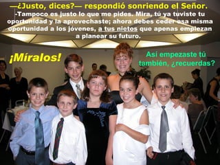 — ¿Justo, dices? —   respondió sonriendo el Señor.   -Tampoco es justo lo que me pides. Mira, tú ya tuviste tu oportunidad y la aprovechaste; ahora debes ceder esa misma oportunidad a los jóvenes,  a tus nietos  que apenas empiezan a planear su futuro .  Así empezaste tú  también, ¿recuerdas? ¡Míralos! 