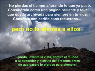 -¡Anda, levanta la vista, admira el mundo a tu alrededor y disfruta del presente antes de que pase y lo pierdas para siempre! —   No pierdas el tiempo añorando lo que ya pasó. Considéralo como una página brillante y feliz que quedó archivada para siempre en tu vida. Conserva con cariño esos recuerdos...  pero no te aferres a ellos.  