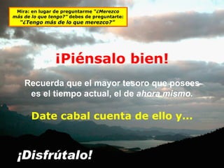 Recuerda que el mayor tesoro que posees es el tiempo actual, el de  ahora mismo. ¡Disfrútalo! Date cabal cuenta de ello y... Mira: en lugar de preguntarme  “¿Merezco más de lo que tengo?”  debes de preguntarte:  “¿Tengo más de lo que merezco?”  ¡Piénsalo bien! 