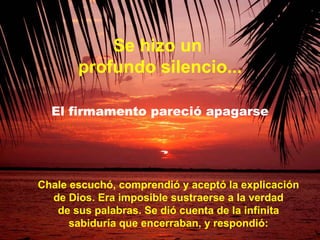 Chale escuchó, comprendió y aceptó la explicación de Dios. Era imposible sustraerse a la verdad de sus palabras. Se dió cuenta de la infinita sabiduría que encerraban, y respondió: Se hizo un  profundo silencio... El firmamento pareció apagarse 