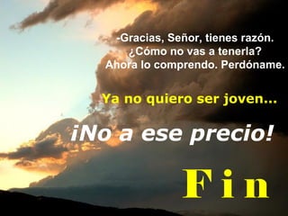 -Gracias, Señor, tienes razón. ¿Cómo no vas a tenerla? Ahora lo comprendo. Perdóname. F i n ¡No a ese precio! Ya no quiero ser joven... 