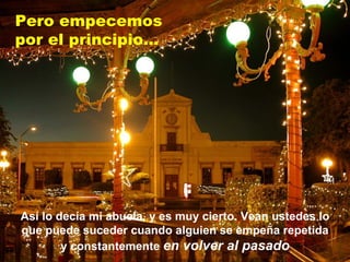 Así lo decía mi abuela, y es muy cierto. Vean ustedes lo que puede suceder cuando alguien se empeña repetida y constantemente  en volver al pasado Pero empecemos  por el principio... 