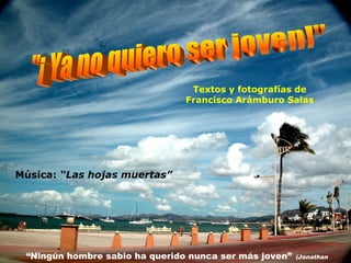 Textos y fotografías de Francisco Arámburo Salas Música:  “Las hojas muertas” "¡ Ya no quiero ser joven!" “ Ningún hombre sabio ha querido nunca ser más joven”   (Jonathan Swift )  