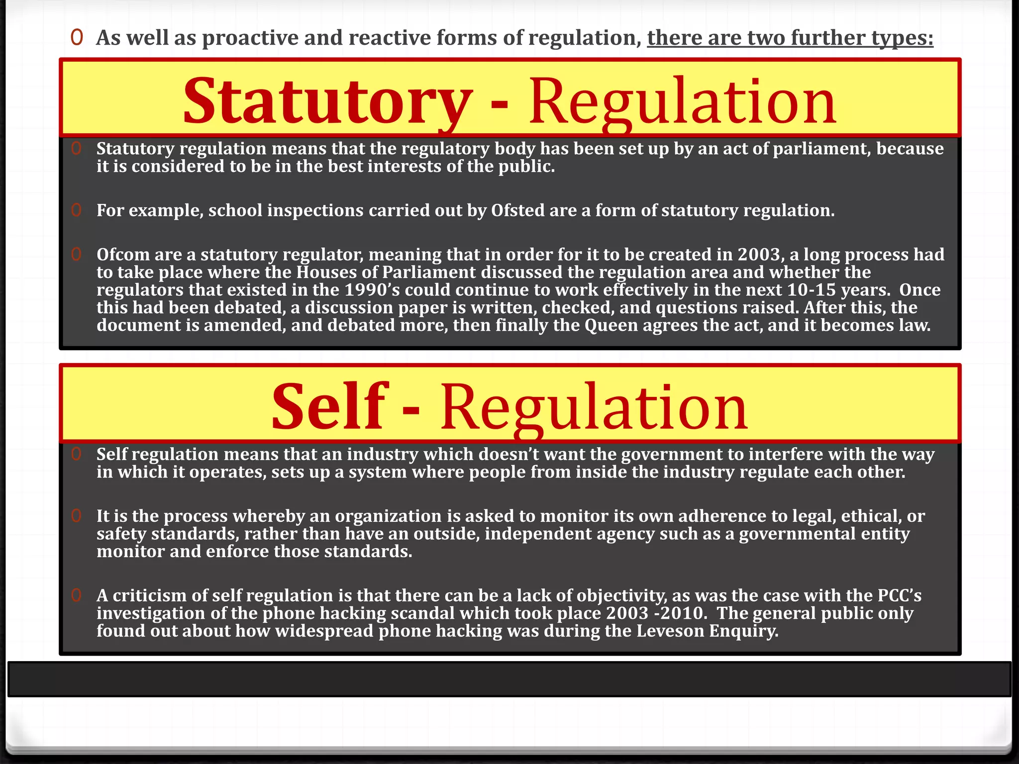 0 As well as proactive and reactive forms of regulation, there are two further types:
0 Statutory regulation means that the regulatory body has been set up by an act of parliament, because
it is considered to be in the best interests of the public.
0 For example, school inspections carried out by Ofsted are a form of statutory regulation.
0 Ofcom are a statutory regulator, meaning that in order for it to be created in 2003, a long process had
to take place where the Houses of Parliament discussed the regulation area and whether the
regulators that existed in the 1990’s could continue to work effectively in the next 10-15 years. Once
this had been debated, a discussion paper is written, checked, and questions raised. After this, the
document is amended, and debated more, then finally the Queen agrees the act, and it becomes law.
0 Self regulation means that an industry which doesn’t want the government to interfere with the way
in which it operates, sets up a system where people from inside the industry regulate each other.
0 It is the process whereby an organization is asked to monitor its own adherence to legal, ethical, or
safety standards, rather than have an outside, independent agency such as a governmental entity
monitor and enforce those standards.
0 A criticism of self regulation is that there can be a lack of objectivity, as was the case with the PCC’s
investigation of the phone hacking scandal which took place 2003 -2010. The general public only
found out about how widespread phone hacking was during the Leveson Enquiry.
Statutory - Regulation
Self - Regulation
 
