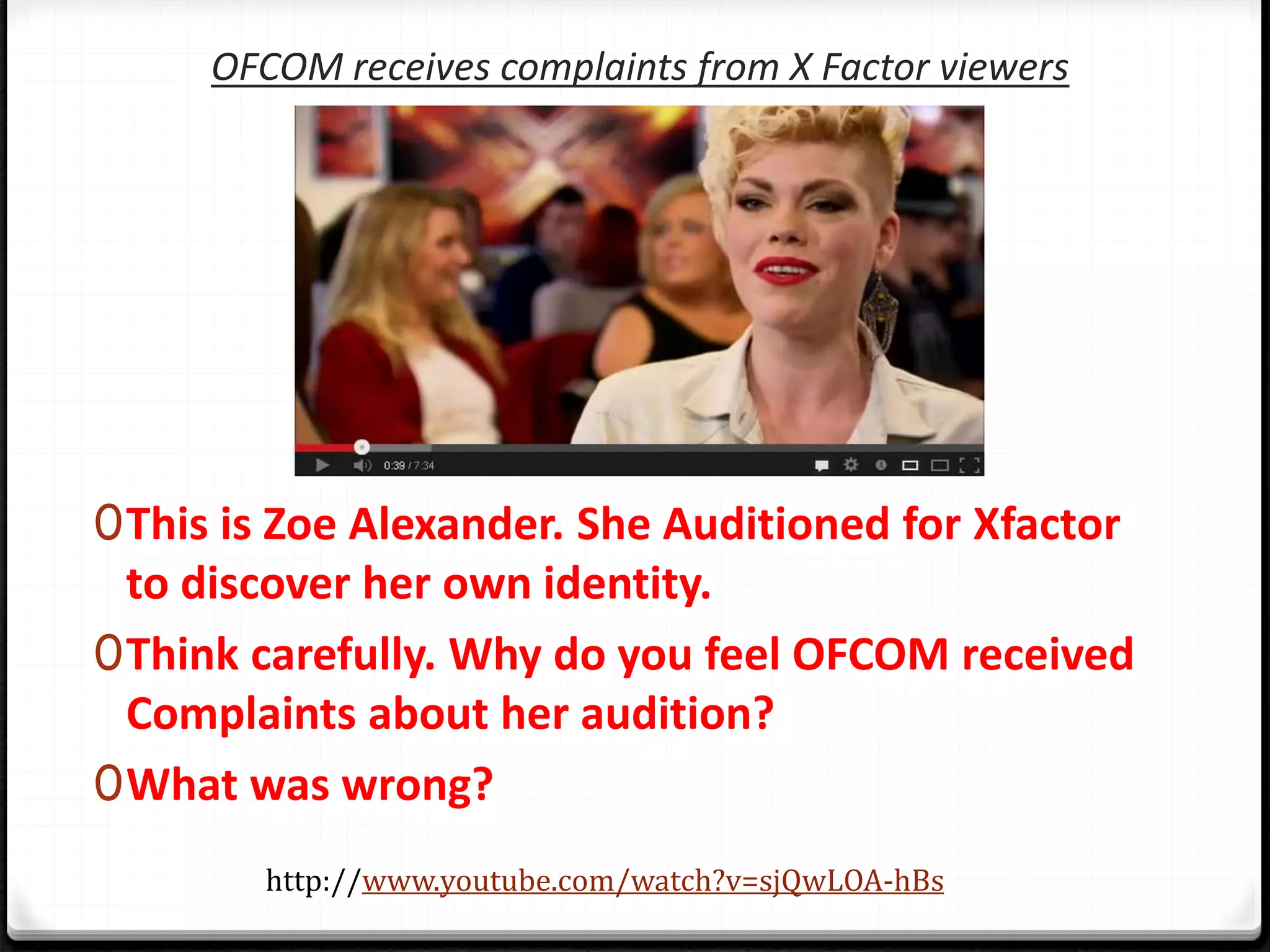OFCOM receives complaints from X Factor viewers
0This is Zoe Alexander. She Auditioned for Xfactor
to discover her own identity.
0Think carefully. Why do you feel OFCOM received
Complaints about her audition?
0What was wrong?
http://www.youtube.com/watch?v=sjQwLOA-hBs
 