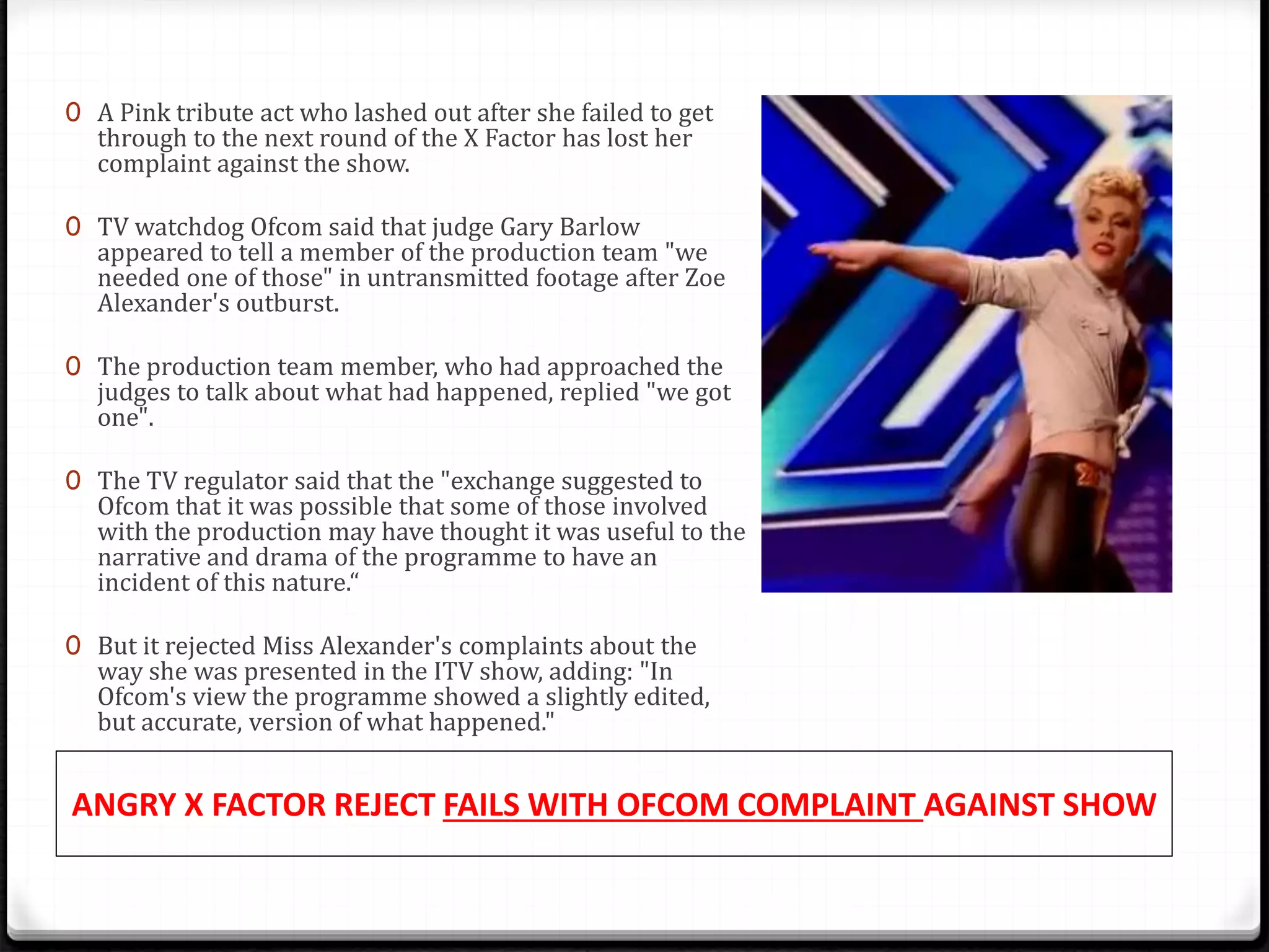 ANGRY X FACTOR REJECT FAILS WITH OFCOM COMPLAINT AGAINST SHOW
0 A Pink tribute act who lashed out after she failed to get
through to the next round of the X Factor has lost her
complaint against the show.
0 TV watchdog Ofcom said that judge Gary Barlow
appeared to tell a member of the production team "we
needed one of those" in untransmitted footage after Zoe
Alexander's outburst.
0 The production team member, who had approached the
judges to talk about what had happened, replied "we got
one".
0 The TV regulator said that the "exchange suggested to
Ofcom that it was possible that some of those involved
with the production may have thought it was useful to the
narrative and drama of the programme to have an
incident of this nature.“
0 But it rejected Miss Alexander's complaints about the
way she was presented in the ITV show, adding: "In
Ofcom's view the programme showed a slightly edited,
but accurate, version of what happened."
 