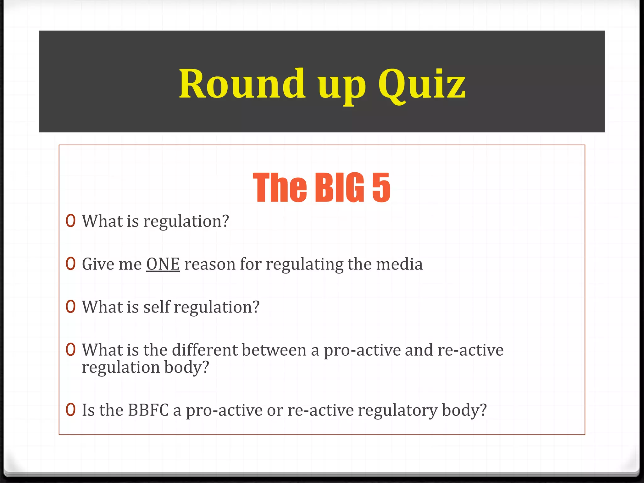 Round up Quiz
The BIG 5
0 What is regulation?
0 Give me ONE reason for regulating the media
0 What is self regulation?
0 What is the different between a pro-active and re-active
regulation body?
0 Is the BBFC a pro-active or re-active regulatory body?
 