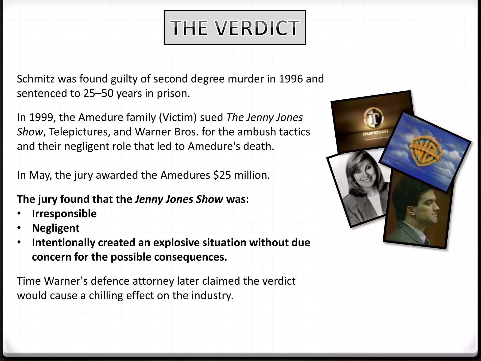 Schmitz was found guilty of second degree murder in 1996 and
sentenced to 25–50 years in prison.
In 1999, the Amedure family (Victim) sued The Jenny Jones
Show, Telepictures, and Warner Bros. for the ambush tactics
and their negligent role that led to Amedure's death.
In May, the jury awarded the Amedures $25 million.
The jury found that the Jenny Jones Show was:
• Irresponsible
• Negligent
• Intentionally created an explosive situation without due
concern for the possible consequences.
Time Warner's defence attorney later claimed the verdict
would cause a chilling effect on the industry.
 
