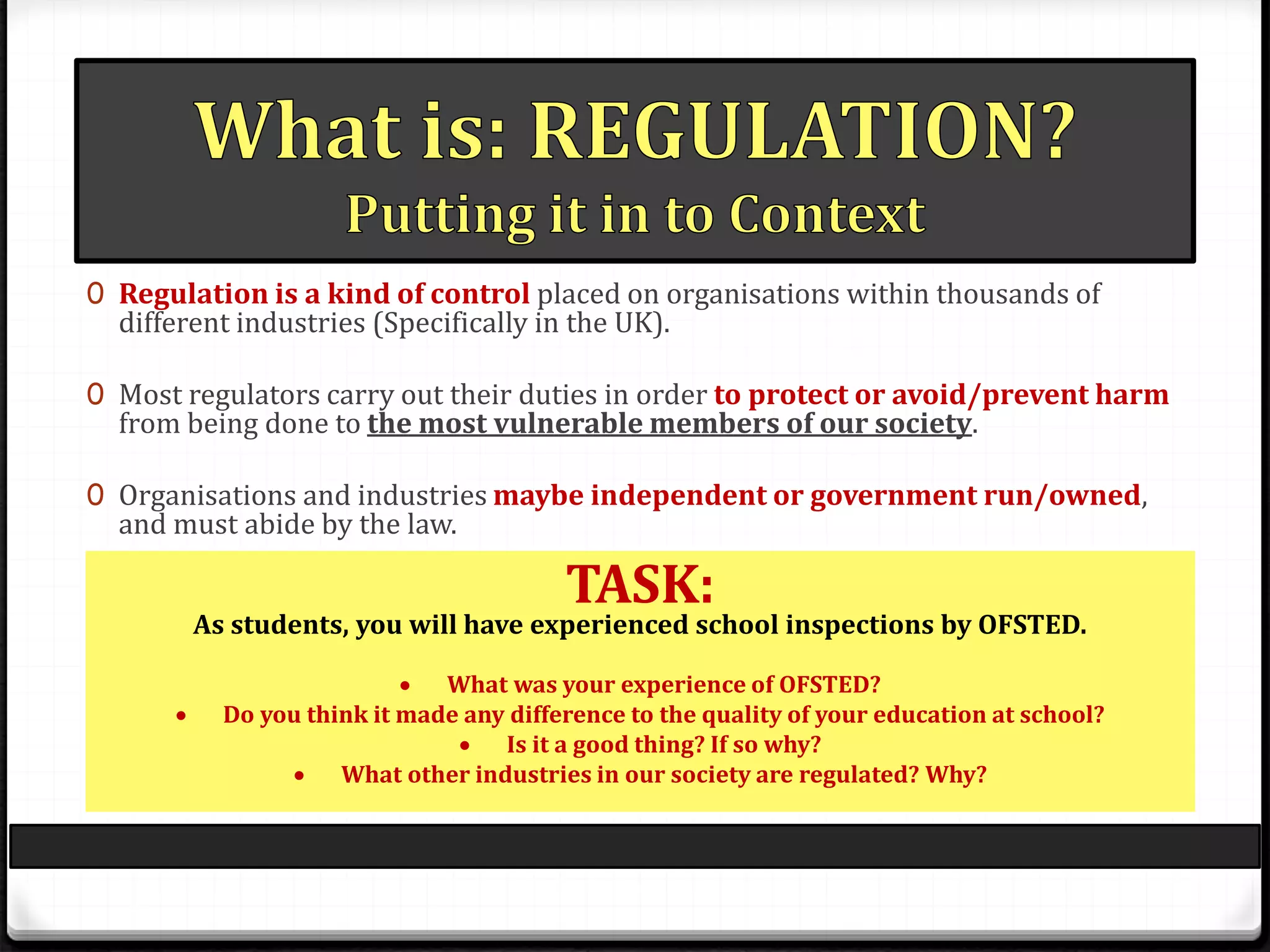 0 Regulation is a kind of control placed on organisations within thousands of
different industries (Specifically in the UK).
0 Most regulators carry out their duties in order to protect or avoid/prevent harm
from being done to the most vulnerable members of our society.
0 Organisations and industries maybe independent or government run/owned,
and must abide by the law.
TASK:
As students, you will have experienced school inspections by OFSTED.
 What was your experience of OFSTED?
 Do you think it made any difference to the quality of your education at school?
 Is it a good thing? If so why?
 What other industries in our society are regulated? Why?
 