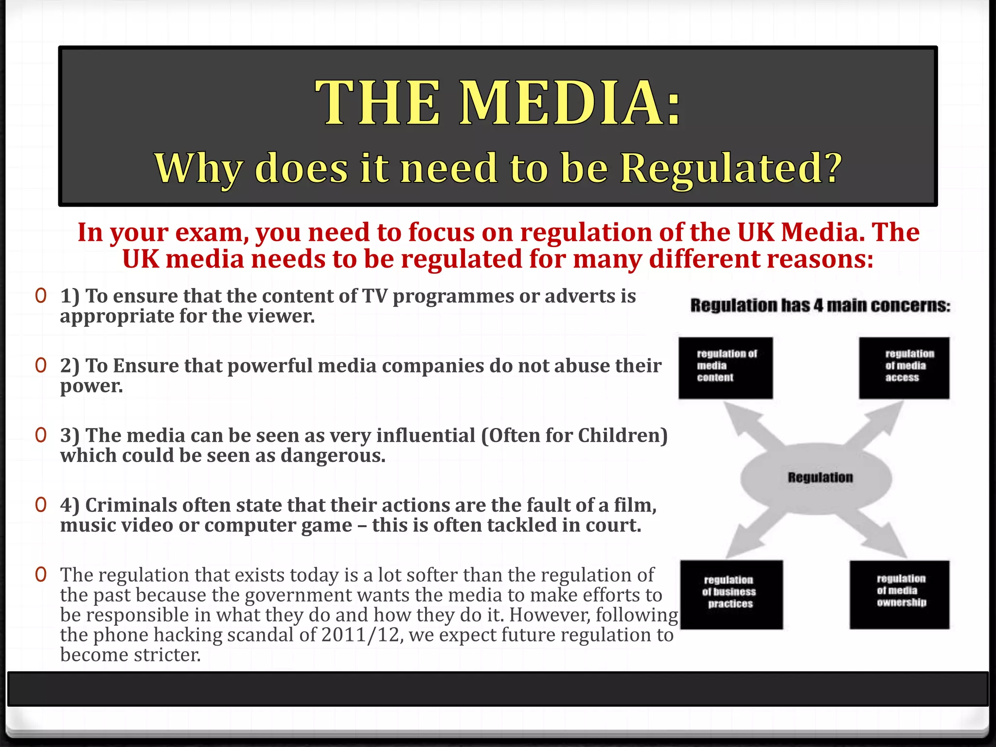 0 1) To ensure that the content of TV programmes or adverts is
appropriate for the viewer.
0 2) To Ensure that powerful media companies do not abuse their
power.
0 3) The media can be seen as very influential (Often for Children)
which could be seen as dangerous.
0 4) Criminals often state that their actions are the fault of a film,
music video or computer game – this is often tackled in court.
0 The regulation that exists today is a lot softer than the regulation of
the past because the government wants the media to make efforts to
be responsible in what they do and how they do it. However, following
the phone hacking scandal of 2011/12, we expect future regulation to
become stricter.
In your exam, you need to focus on regulation of the UK Media. The
UK media needs to be regulated for many different reasons:
 