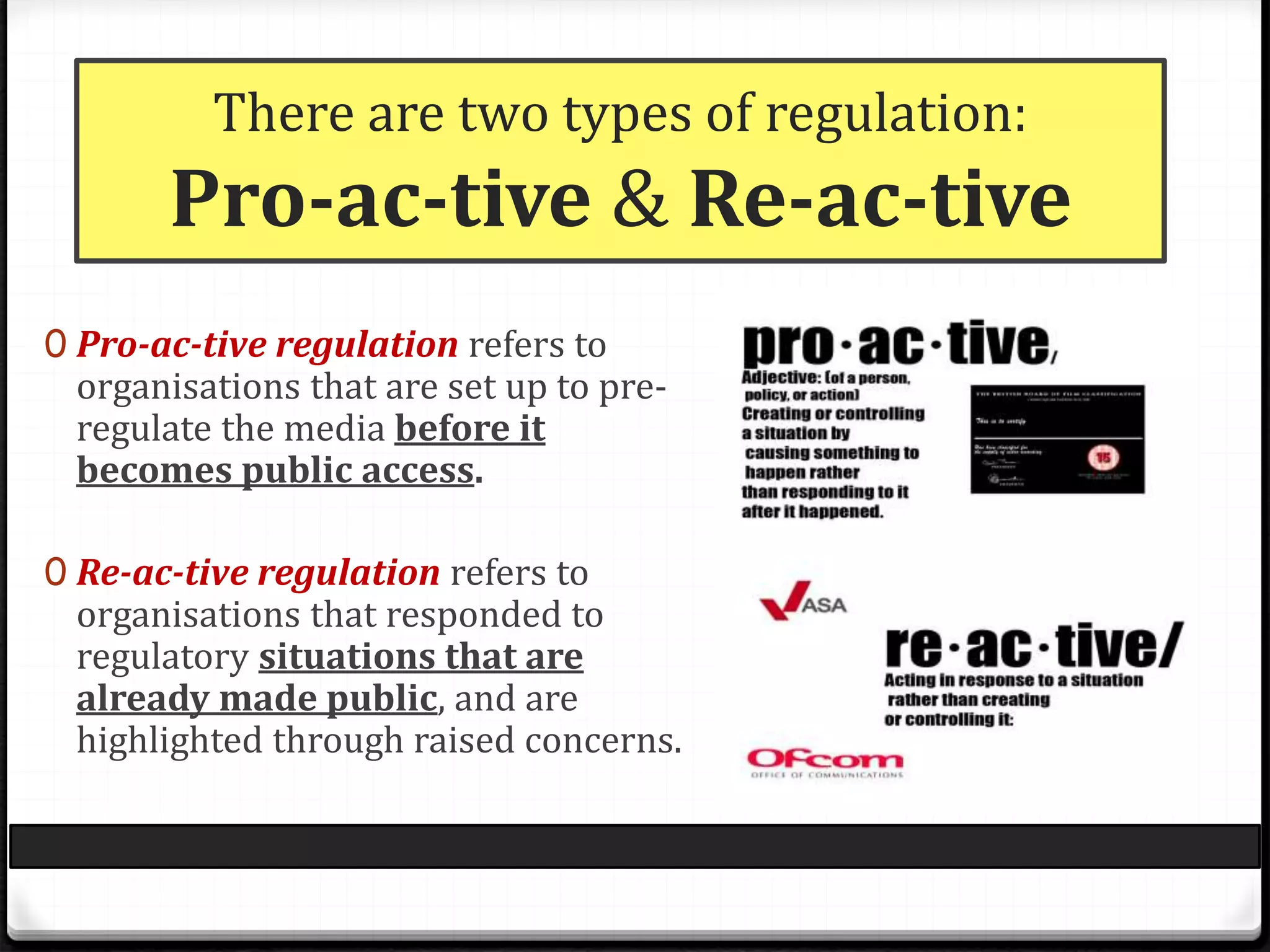 There are two types of regulation:
Pro-ac-tive & Re-ac-tive
0 Pro-ac-tive regulation refers to
organisations that are set up to pre-
regulate the media before it
becomes public access.
0 Re-ac-tive regulation refers to
organisations that responded to
regulatory situations that are
already made public, and are
highlighted through raised concerns.
 