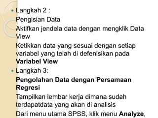  Langkah 2 :
Pengisian Data
Aktifkan jendela data dengan mengklik Data
View
Ketikkan data yang sesuai dengan setiap
variabel yang telah di defenisikan pada
Variabel View
 Langkah 3:
Pengolahan Data dengan Persamaan
Regresi
Tampilkan lembar kerja dimana sudah
terdapatdata yang akan di analisis
Dari menu utama SPSS, klik menu Analyze,
 