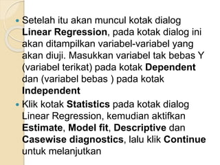  Setelah itu akan muncul kotak dialog
Linear Regression, pada kotak dialog ini
akan ditampilkan variabel-variabel yang
akan diuji. Masukkan variabel tak bebas Y
(variabel terikat) pada kotak Dependent
dan (variabel bebas ) pada kotak
Independent
 Klik kotak Statistics pada kotak dialog
Linear Regression, kemudian aktifkan
Estimate, Model fit, Descriptive dan
Casewise diagnostics, lalu klik Continue
untuk melanjutkan
 