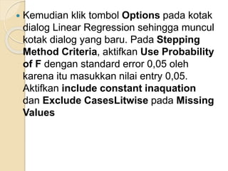  Kemudian klik tombol Options pada kotak
dialog Linear Regression sehingga muncul
kotak dialog yang baru. Pada Stepping
Method Criteria, aktifkan Use Probability
of F dengan standard error 0,05 oleh
karena itu masukkan nilai entry 0,05.
Aktifkan include constant inaquation
dan Exclude CasesLitwise pada Missing
Values
 