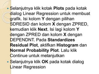  Selanjutnya klik kotak Plots pada kotak
dialog Linear Regression untuk membuat
grafik. Isi kolom Y dengan pilihan
SDRESID dan kolom X dengan ZPRED,
kemudian klik Next. Isi lagi kolom Y
dengan ZPRED dan kolom X dengan
DEPENDNT. Pada Standardizes
Residual Plot, aktifkan Histogram dan
Normal Probability Plot. Lalu klik
Continue untuk melanjutkan
 Selanjutnya klik OK pada kotak dialog
Linear Regression
 