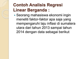 Contoh Analisis Regresi
Linear Berganda :
 Seorang mahasiswa ekonomi ingin
meneliti faktor-faktor apa saja yang
mempengaruhi laju inflasi di sumatera
utara dari tahun 2013 sampai tahun
2014 dengan data sebagai berikut
 