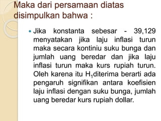Maka dari persamaan diatas
disimpulkan bahwa :
 Jika konstanta sebesar - 39,129
menyatakan jika laju inflasi turun
maka secara kontiniu suku bunga dan
jumlah uang beredar dan jika laju
inflasi turun maka kurs rupiah turun.
Oleh karena itu H1diterima berarti ada
pengaruh signifikan antara koefisien
laju inflasi dengan suku bunga, jumlah
uang beredar kurs rupiah dollar.
 