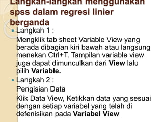 Langkah-langkah menggunakan
spss dalam regresi linier
berganda
 Langkah 1 :
Mengklik tab sheet Variable View yang
berada dibagian kiri bawah atau langsung
menekan Ctrl+T. Tampilan variable view
juga dapat dimunculkan dari View lalu
pilih Variable.
 Langkah 2 :
Pengisian Data
Klik Data View, Ketikkan data yang sesuai
dengan setiap variabel yang telah di
defenisikan pada Variabel View
 