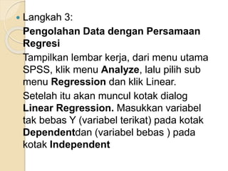  Langkah 3:
Pengolahan Data dengan Persamaan
Regresi
Tampilkan lembar kerja, dari menu utama
SPSS, klik menu Analyze, lalu pilih sub
menu Regression dan klik Linear.
Setelah itu akan muncul kotak dialog
Linear Regression. Masukkan variabel
tak bebas Y (variabel terikat) pada kotak
Dependentdan (variabel bebas ) pada
kotak Independent
 