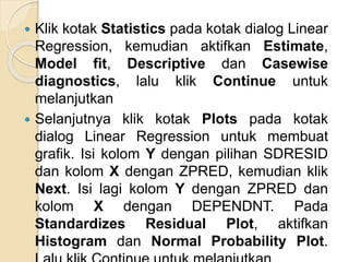  Klik kotak Statistics pada kotak dialog Linear
Regression, kemudian aktifkan Estimate,
Model fit, Descriptive dan Casewise
diagnostics, lalu klik Continue untuk
melanjutkan
 Selanjutnya klik kotak Plots pada kotak
dialog Linear Regression untuk membuat
grafik. Isi kolom Y dengan pilihan SDRESID
dan kolom X dengan ZPRED, kemudian klik
Next. Isi lagi kolom Y dengan ZPRED dan
kolom X dengan DEPENDNT. Pada
Standardizes Residual Plot, aktifkan
Histogram dan Normal Probability Plot.
 