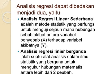 Analisis regresi dapat dibedakan
menjadi dua, yaitu
 Analisis Regresi Linear Sederhana
adalah metode statistik yang berfungsi
untuk menguji sejauh mana hubungan
sebab akibat antara variabel
penyebab (X) terhadap variabel
akibatnya (Y).
 Analisis regresi linier berganda
ialah suatu alat analisis dalam ilmu
statistik yang berguna untuk
mengukur hubungan matematis
antara lebih dari 2 peubah.
 