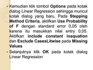  Kemudian klik tombol Options pada kotak
dialog Linear Regression sehingga muncul
kotak dialog yang baru. Pada Stepping
Method Criteria, aktifkan Use Probability
of F dengan standard error 0,05 oleh
karena itu masukkan nilai entry 0,05.
Aktifkan include constant inaquation
dan Exclude CasesLitwise pada Missing
Values
 Selanjutnya klik OK pada kotak dialog
Linear Regression
 