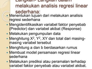 Langkah- Langkah dalam
melakukan analisis regresi linear
sederhana:
 Menentukan tujuan dari melakukan analisis
regresi sederhana
 Mengidentifikasikan variabel faktor penyebab
(Predictor) dan variabel akibat (Response)
 Melakukan pengumpulan data
 Menghitung X2, Y2, XY dan total dari masing-
masing variabel tersebut
 Menghitung a dan b berdasarkan rumus
 Membuat model persamaan regresi linear
sederhana
 Melakukan prediksi atau peramalan terhadap
variabel faktor penyebab atau variabel akibat.
 