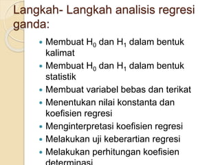 Langkah- Langkah analisis regresi
ganda:
 Membuat H0 dan H1 dalam bentuk
kalimat
 Membuat H0 dan H1 dalam bentuk
statistik
 Membuat variabel bebas dan terikat
 Menentukan nilai konstanta dan
koefisien regresi
 Menginterpretasi koefisien regresi
 Melakukan uji keberartian regresi
 Melakukan perhitungan koefisien
 