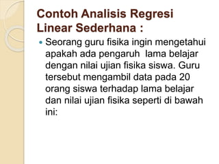 Contoh Analisis Regresi
Linear Sederhana :
 Seorang guru fisika ingin mengetahui
apakah ada pengaruh lama belajar
dengan nilai ujian fisika siswa. Guru
tersebut mengambil data pada 20
orang siswa terhadap lama belajar
dan nilai ujian fisika seperti di bawah
ini:
 