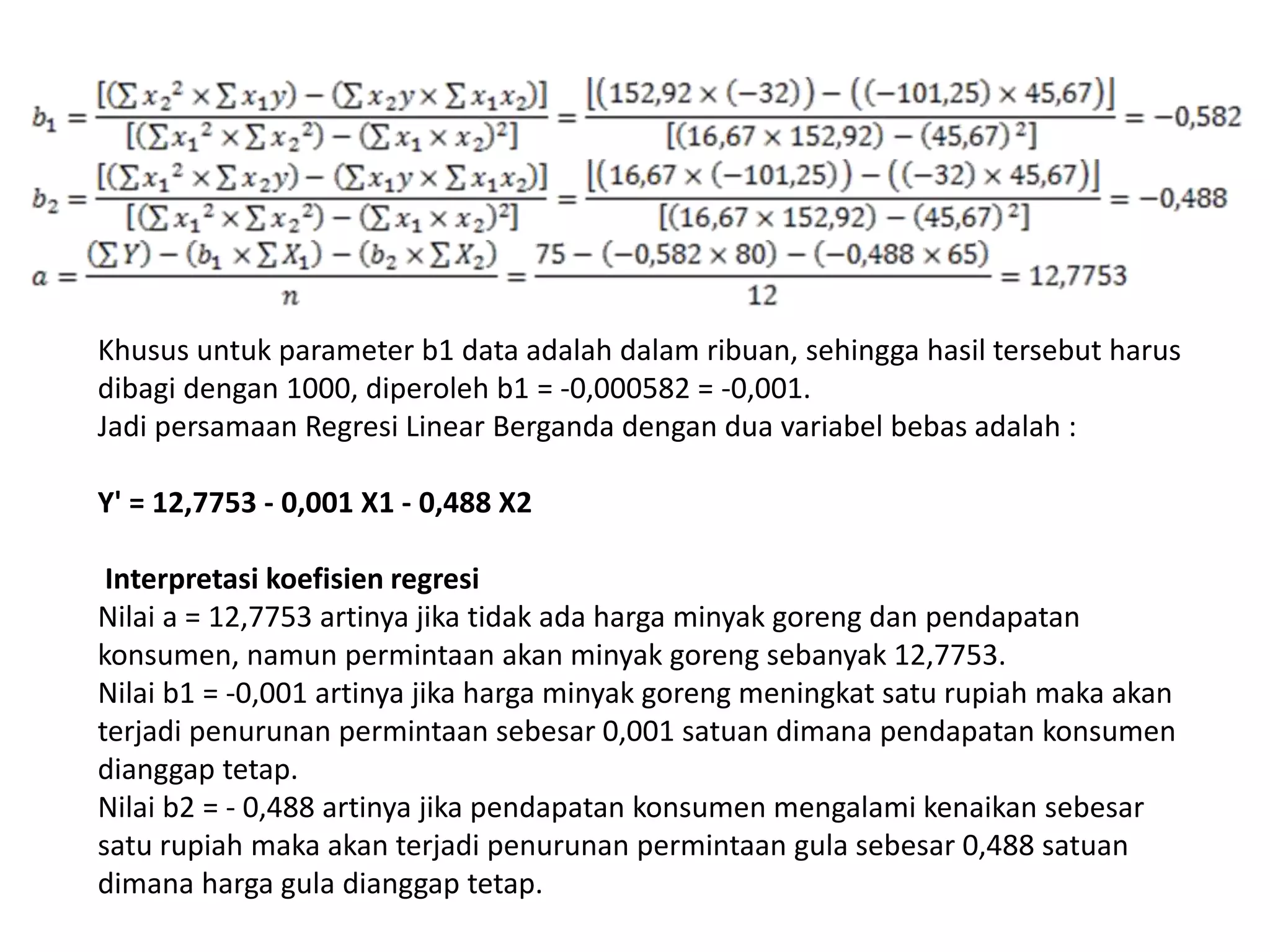 Khusus untuk parameter b1 data adalah dalam ribuan, sehingga hasil tersebut harus
dibagi dengan 1000, diperoleh b1 = -0,000582 = -0,001.
Jadi persamaan Regresi Linear Berganda dengan dua variabel bebas adalah :
Y' = 12,7753 - 0,001 X1 - 0,488 X2
Interpretasi koefisien regresi
Nilai a = 12,7753 artinya jika tidak ada harga minyak goreng dan pendapatan
konsumen, namun permintaan akan minyak goreng sebanyak 12,7753.
Nilai b1 = -0,001 artinya jika harga minyak goreng meningkat satu rupiah maka akan
terjadi penurunan permintaan sebesar 0,001 satuan dimana pendapatan konsumen
dianggap tetap.
Nilai b2 = - 0,488 artinya jika pendapatan konsumen mengalami kenaikan sebesar
satu rupiah maka akan terjadi penurunan permintaan gula sebesar 0,488 satuan
dimana harga gula dianggap tetap.
 
