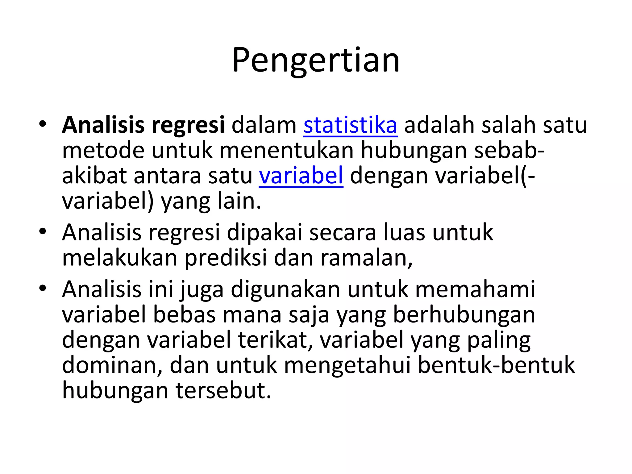Pengertian
• Analisis regresi dalam statistika adalah salah satu
metode untuk menentukan hubungan sebab-
akibat antara satu variabel dengan variabel(-
variabel) yang lain.
• Analisis regresi dipakai secara luas untuk
melakukan prediksi dan ramalan,
• Analisis ini juga digunakan untuk memahami
variabel bebas mana saja yang berhubungan
dengan variabel terikat, variabel yang paling
dominan, dan untuk mengetahui bentuk-bentuk
hubungan tersebut.
 