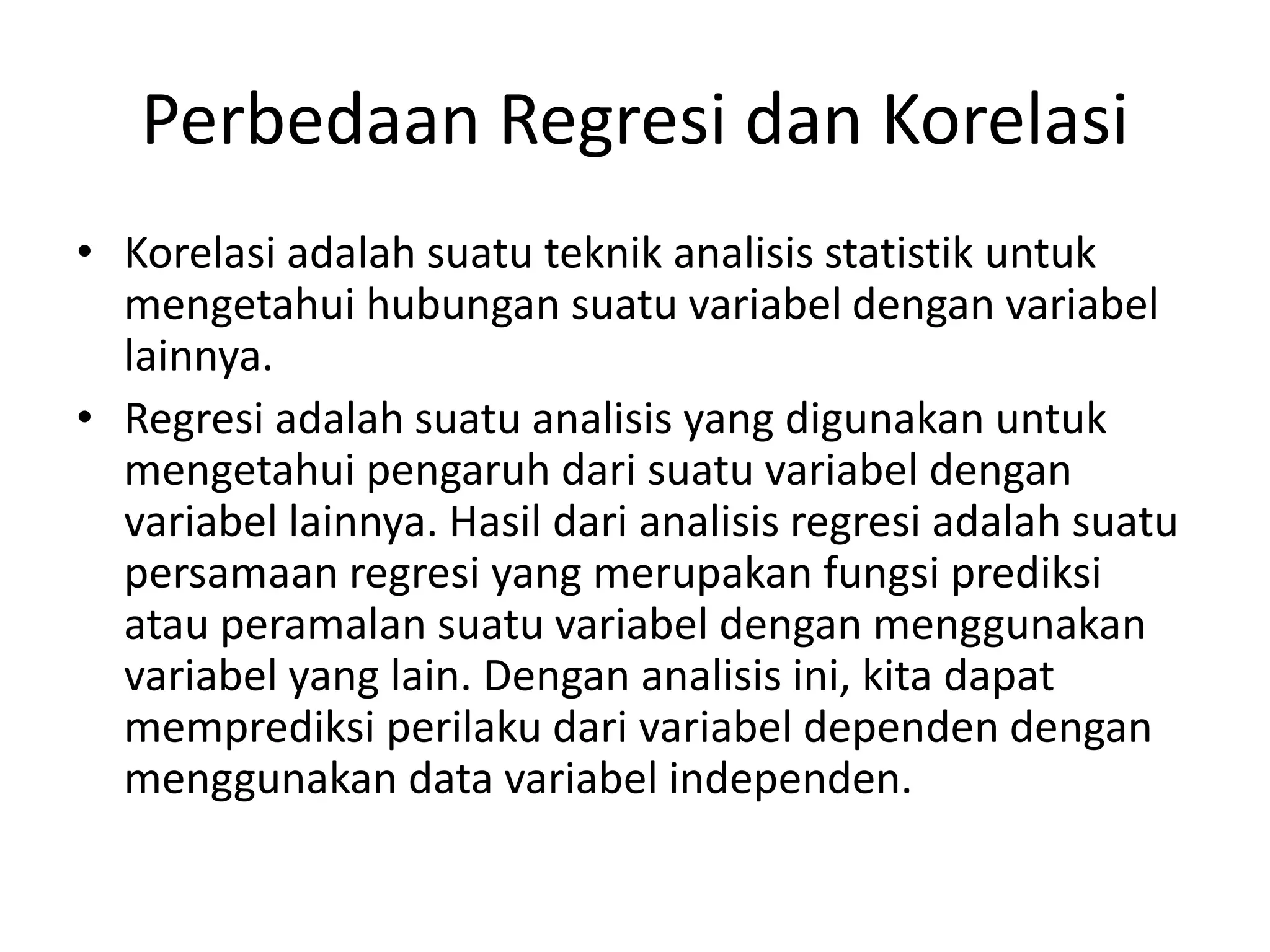 Perbedaan Regresi dan Korelasi
• Korelasi adalah suatu teknik analisis statistik untuk
mengetahui hubungan suatu variabel dengan variabel
lainnya.
• Regresi adalah suatu analisis yang digunakan untuk
mengetahui pengaruh dari suatu variabel dengan
variabel lainnya. Hasil dari analisis regresi adalah suatu
persamaan regresi yang merupakan fungsi prediksi
atau peramalan suatu variabel dengan menggunakan
variabel yang lain. Dengan analisis ini, kita dapat
memprediksi perilaku dari variabel dependen dengan
menggunakan data variabel independen.
 