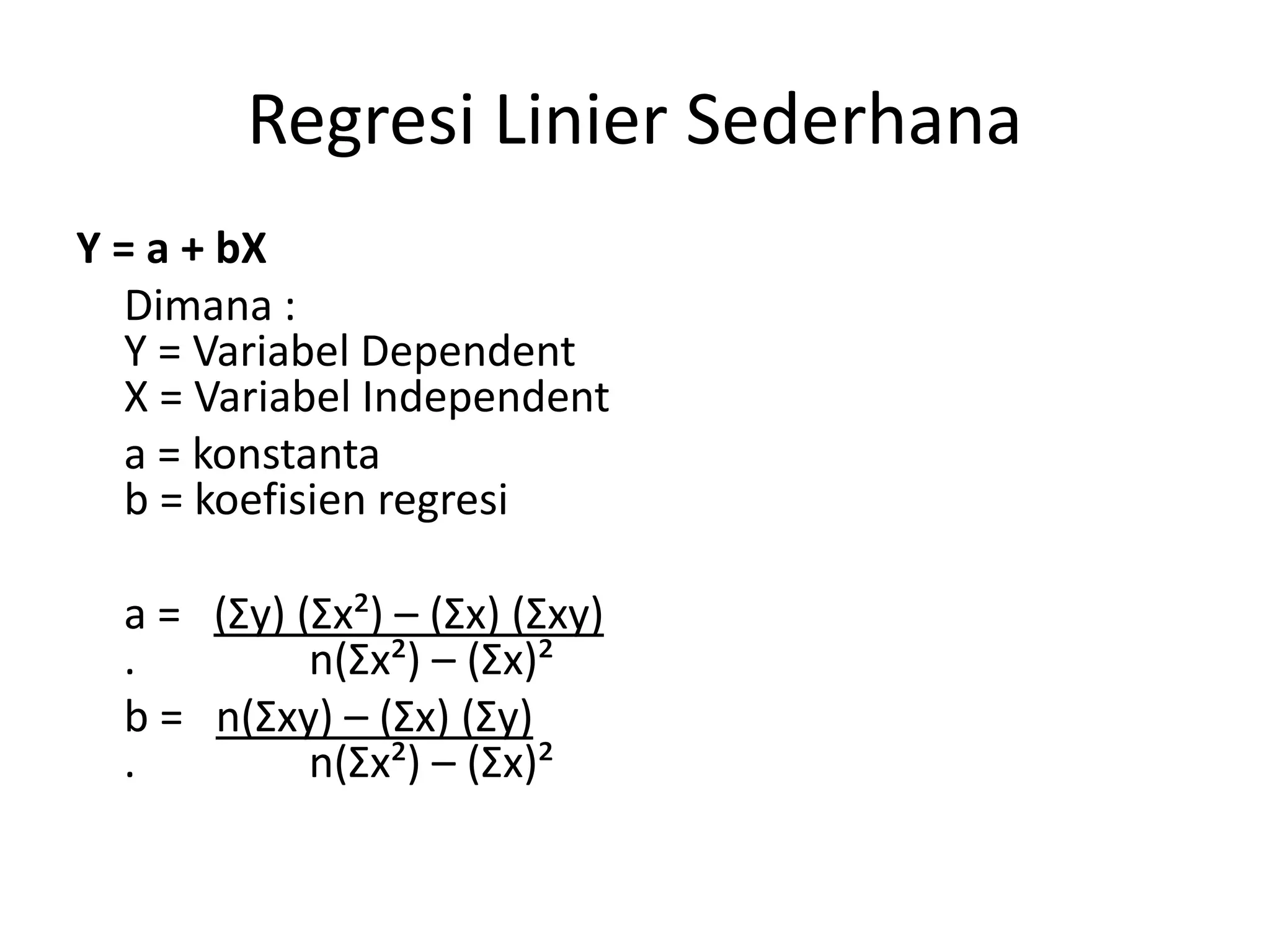 Regresi Linier Sederhana
Y = a + bX
Dimana :
Y = Variabel Dependent
X = Variabel Independent
a = konstanta
b = koefisien regresi
a = (Σy) (Σx²) – (Σx) (Σxy)
. n(Σx²) – (Σx)²
b = n(Σxy) – (Σx) (Σy)
. n(Σx²) – (Σx)²
 