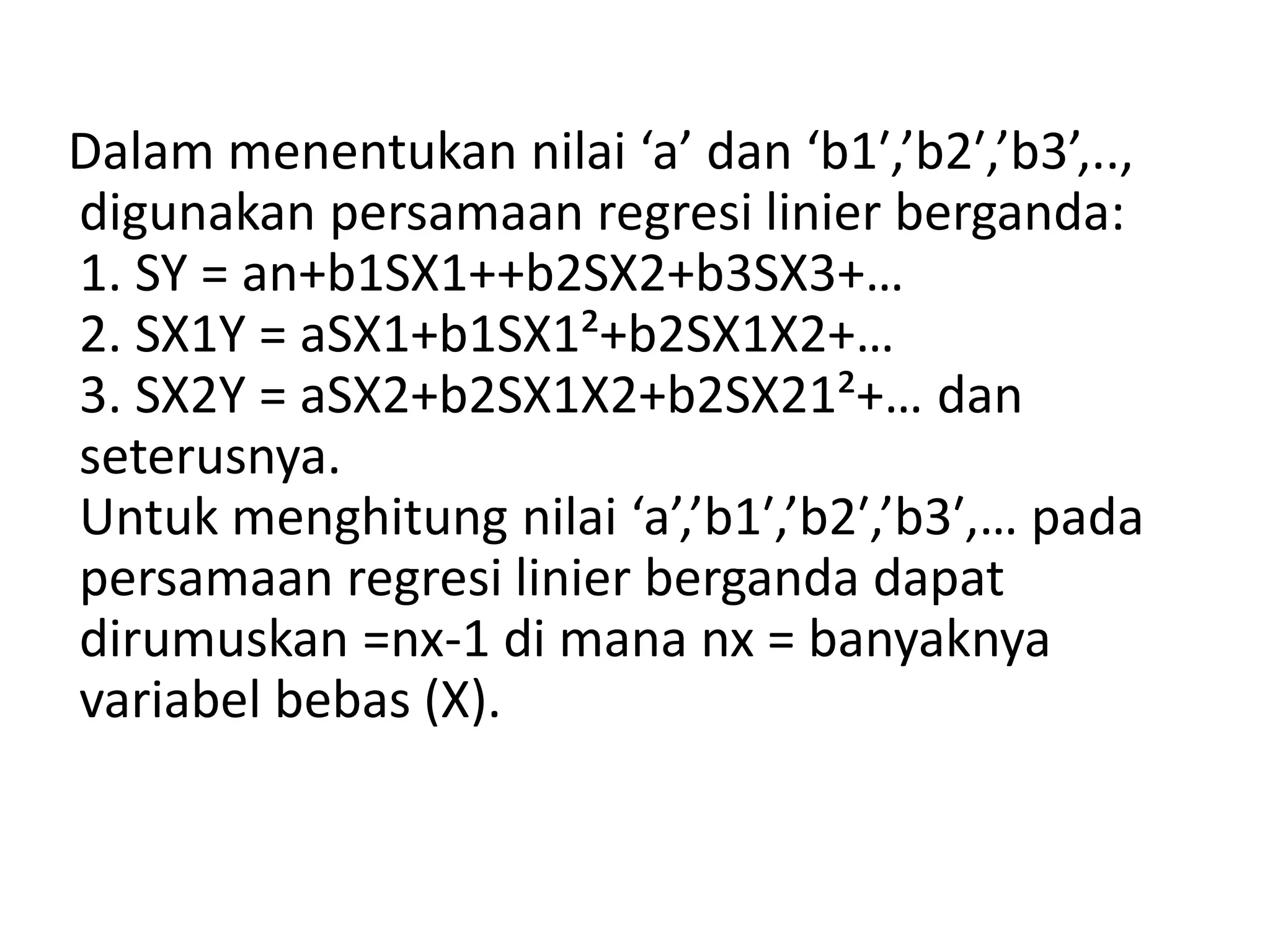 Dalam menentukan nilai ‘a’ dan ‘b1′,’b2′,’b3’,..,
digunakan persamaan regresi linier berganda:
1. SY = an+b1SX1++b2SX2+b3SX3+…
2. SX1Y = aSX1+b1SX1²+b2SX1X2+…
3. SX2Y = aSX2+b2SX1X2+b2SX21²+… dan
seterusnya.
Untuk menghitung nilai ‘a’,’b1′,’b2′,’b3′,… pada
persamaan regresi linier berganda dapat
dirumuskan =nx-1 di mana nx = banyaknya
variabel bebas (X).
 