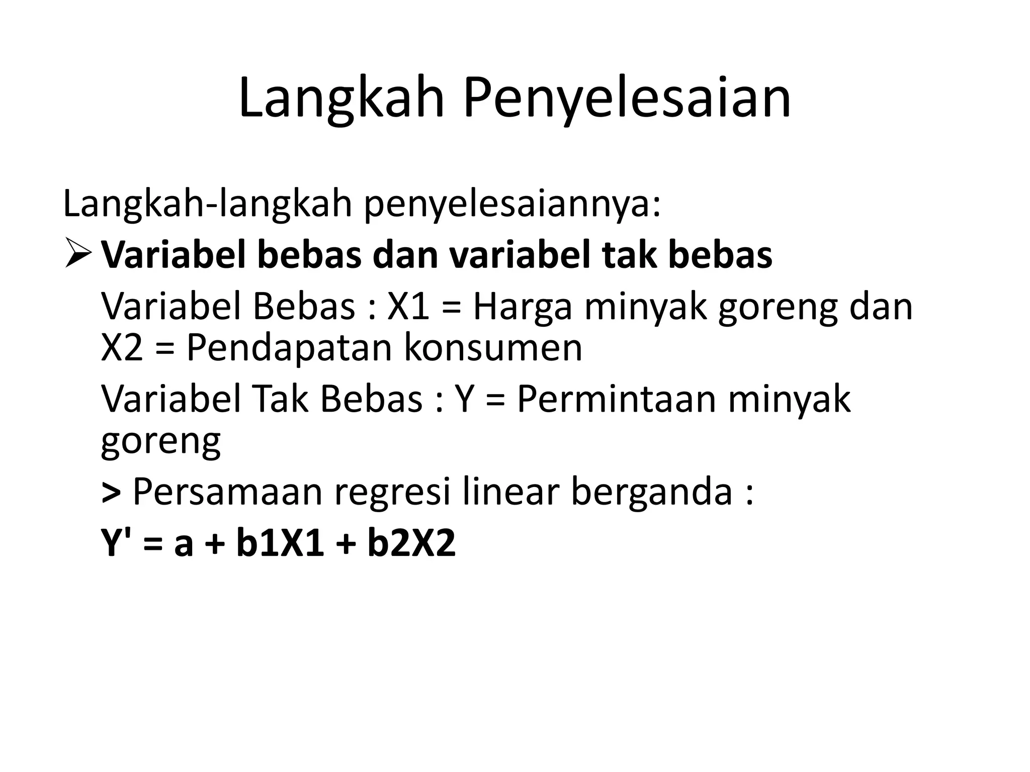 Langkah Penyelesaian
Langkah-langkah penyelesaiannya:
Variabel bebas dan variabel tak bebas
Variabel Bebas : X1 = Harga minyak goreng dan
X2 = Pendapatan konsumen
Variabel Tak Bebas : Y = Permintaan minyak
goreng
> Persamaan regresi linear berganda :
Y' = a + b1X1 + b2X2
 