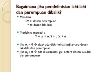 Bagaimana jika pendefinisian laki-lakiBagaimana jika pendefinisian laki-laki
dan perempuan dibalik?dan perempuan dibalik?
 Misalkan :
S= 1; dosen perempuan
= 0; dosen laki-laki
 Modelnya menjadi :
Y = α1 + α2 S + β X + u
 Jika α2 = 0  tidak ada diskriminasi gaji antara dosen
laki-laki dan perempuan
 Jika α2 ≠ 0  ada diskriminasi gaji antara dosen laki-laki
dan perempuan
 