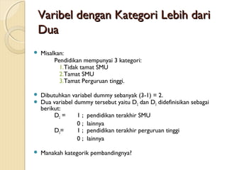 Varibel dengan Kategori Lebih dariVaribel dengan Kategori Lebih dari
DuaDua
 Misalkan:
Pendidikan mempunyai 3 kategori:
1.Tidak tamat SMU
2.Tamat SMU
3.Tamat Perguruan tinggi.
 Dibutuhkan variabel dummy sebanyak (3-1) = 2.
 Dua variabel dummy tersebut yaitu D2 dan D3 didefinisikan sebagai
berikut:
D2 = 1 ; pendidikan terakhir SMU
0 ; lainnya
D3= 1 ; pendidikan terakhir perguruan tinggi
0 ; lainnya
 Manakah kategorik pembandingnya?
 