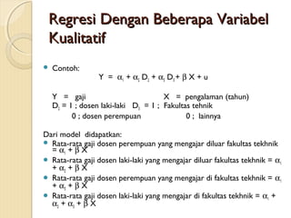 Regresi Dengan Beberapa VariabelRegresi Dengan Beberapa Variabel
KualitatifKualitatif
 Contoh:
Y = α1 + α2 D2 + α3 D3 + β X + u
Y = gaji X = pengalaman (tahun)
D2 = 1 ; dosen laki-laki D3 = 1 ; Fakultas tehnik
0 ; dosen perempuan 0 ; lainnya
Dari model didapatkan:
 Rata-rata gaji dosen perempuan yang mengajar diluar fakultas tekhnik
= α1 + β X
 Rata-rata gaji dosen laki-laki yang mengajar diluar fakultas tekhnik = α1
+ α2 + β X
 Rata-rata gaji dosen perempuan yang mengajar di fakultas tekhnik = α1
+ α3 + β X
 Rata-rata gaji dosen laki-laki yang mengajar di fakultas tekhnik = α1 +
α2 + α3 + β X
 
