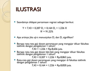 ILUSTRASIILUSTRASI
 Seandainya didapat persamaan regresi sebagai berikut:
Y = 7,43 + 0,207 D2 + 0,164 D3 + 1,226 X
R2
= 91,22%
 Apa artinya jika uji-t menunjukan D2 dan D3 signifikan?
 Berapa rata-rata gaji dosen perempuan yang mengajar diluar fakultas
tekhnik dengan pengalaman 1 tahun?
7,43 + 1,226 = Rp.8,656 juta.
 Berapa rata-rata gaji dosen laki-laki yang mengajar diluar fakultas
tekhnik dengan pengalaman 1 tahun?
7,43 + 0,207 + 1,226 = Rp.8,863 juta.
 Rata-rata gaji dosen perempuan yang mengajar di fakultas tekhnik
dengan pengalaman 1 tahun?
7,43 + 0,164 + 1,226 = Rp.8,820 juta.
 