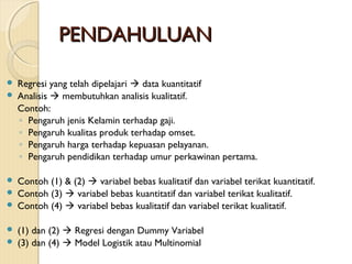 PENDAHULUANPENDAHULUAN
 Regresi yang telah dipelajari  data kuantitatif
 Analisis  membutuhkan analisis kualitatif.
Contoh:
◦ Pengaruh jenis Kelamin terhadap gaji.
◦ Pengaruh kualitas produk terhadap omset.
◦ Pengaruh harga terhadap kepuasan pelayanan.
◦ Pengaruh pendidikan terhadap umur perkawinan pertama.
 Contoh (1) & (2)  variabel bebas kualitatif dan variabel terikat kuantitatif.
 Contoh (3)  variabel bebas kuantitatif dan variabel terikat kualitatif.
 Contoh (4)  variabel bebas kualitatif dan variabel terikat kualitatif.
 (1) dan (2)  Regresi dengan Dummy Variabel
 (3) dan (4)  Model Logistik atau Multinomial
 
