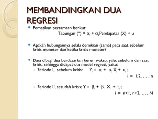 MEMBANDINGKAN DUAMEMBANDINGKAN DUA
REGRESIREGRESI
 Perhatikan persamaan berikut:
Tabungan (Y) = α1 + α2 Pendapatan (X) + u
 Apakah hubungannya selalu demikian (sama) pada saat sebelum
krisis moneter dan ketika krisis moneter?
 Data dibagi dua berdasarkan kurun waktu, yaitu sebelum dan saat
krisis, sehingga didapat dua model regresi, yaitu:
◦ Periode I, sebelum krisis: Yi = α1 + α2 Xi + ui ;
i = 1,2, … , n
◦ Periode II, sesudah krisis: Yi = β1 + β2 Xi + εi ;
i = n+1, n+2, … , N
 