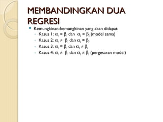 MEMBANDINGKAN DUAMEMBANDINGKAN DUA
REGRESIREGRESI
 Kemungkinan-kemungkinan yang akan didapat:
◦ Kasus 1: α1 = β1 dan α2 = β2 (model sama)
◦ Kasus 2: α1 ≠ β1 dan α2 = β2
◦ Kasus 3: α1 = β1 dan α2 ≠ β2
◦ Kasus 4: α1 ≠ β1 dan α2 ≠ β2 (pergesaran model)
 