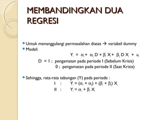 MEMBANDINGKAN DUAMEMBANDINGKAN DUA
REGRESIREGRESI
Untuk menanggulangi permasalahan diatas  variabel dummy
Model:
Yi = α1 + α2 D + β1 Xi + β2 D Xi + ui
D = 1 ; pengamatan pada periode I (Sebelum Krisis)
0 ; pengamatan pada periode II (Saat Krisis)
Sehingga, rata-rata tabungan (Y) pada periode :
I : Yi = (α1 + α2) + (β1 + β2) Xi
II : Yi = α1 + β1 Xi
 