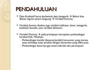 PENDAHULUANPENDAHULUAN
 Data Kualitatif harus berbentuk data kategorik  Belum bisa
dibuat regresi secara langsung  Variabel Dummy.
 Variabel dummy disebut juga variabel indikator, biner, kategorik,
kualitatif, boneka, atau variabel dikotomi.
 Variabel Dummy  pada prinsipnya merupakan perbandingan
karakteristik. Misalnya:
◦ Perbandingan kondisi (besaran/jumlah) konsumen yang merasa
puas terhadap suatu produk dengan konsumen yang tidak puas.
◦ Perbandingan besarnya gaji antara laki-laki dan perempuan.
 