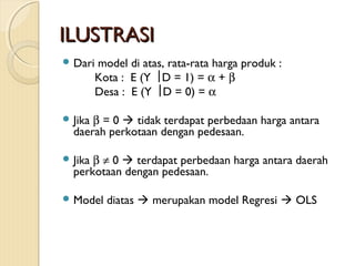 ILUSTRASIILUSTRASI
 Dari model di atas, rata-rata harga produk :
Kota : E (Y  D = 1) = α + β
Desa : E (Y  D = 0) = α
 Jika β = 0  tidak terdapat perbedaan harga antara
daerah perkotaan dengan pedesaan.
 Jika β ≠ 0  terdapat perbedaan harga antara daerah
perkotaan dengan pedesaan.
 Model diatas  merupakan model Regresi  OLS
 