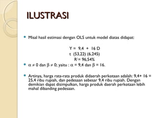 ILUSTRASIILUSTRASI
 Misal hasil estimasi dengan OLS untuk model diatas didapat:
Y = 9,4 + 16 D
t (53,22) (6,245)
R2
= 96,54%
 α ≠ 0 dan β ≠ 0; yaitu : α = 9,4 dan β = 16.
 Artinya, harga rata-rata produk didaerah perkotaan adalah: 9,4+ 16 =
25,4 ribu rupiah, dan pedesaan sebesar 9,4 ribu rupiah. Dengan
demikian dapat disimpulkan, harga produk daerah perkotaan lebih
mahal dibanding pedesaan.
 