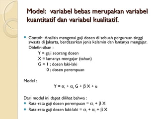 ModelModel:: variabel bebas merupakan variabelvariabel bebas merupakan variabel
kuantitatif dan variabel kualitatif.kuantitatif dan variabel kualitatif.
 Contoh: Analisis mengenai gaji dosen di sebuah perguruan tinggi
swasta di Jakarta, berdasarkan jenis kelamin dan lamanya mengajar.
Didefinisikan :
Y = gaji seorang dosen
X = lamanya mengajar (tahun)
G = 1 ; dosen laki-laki
0 ; dosen perempuan
Model :
Y = α1 + α2 G + β X + u
Dari model ini dapat dilihat bahwa :
 Rata-rata gaji dosen perempuan = α1 + β X
 Rata-rata gaji dosen laki-laki = α1 + α2 + β X
 